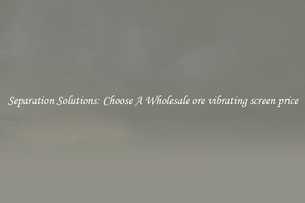 Separation Solutions: Choose A Wholesale ore vibrating screen price