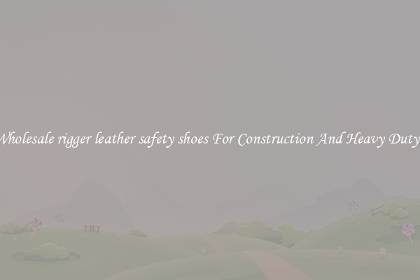 Buy Wholesale rigger leather safety shoes For Construction And Heavy Duty Work