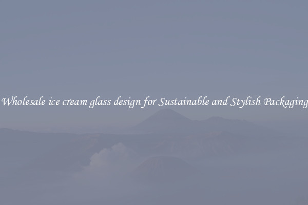 Wholesale ice cream glass design for Sustainable and Stylish Packaging
