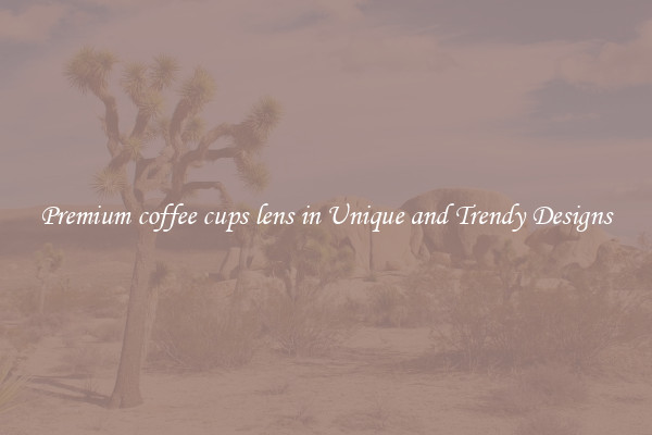 Premium coffee cups lens in Unique and Trendy Designs