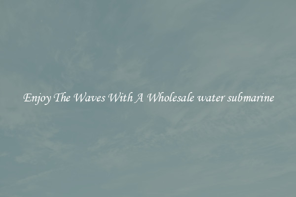 Enjoy The Waves With A Wholesale water submarine